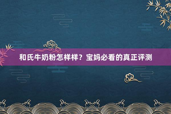 和氏牛奶粉怎样样？宝妈必看的真正评测
