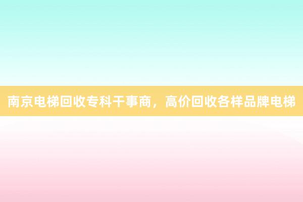 南京电梯回收专科干事商，高价回收各样品牌电梯